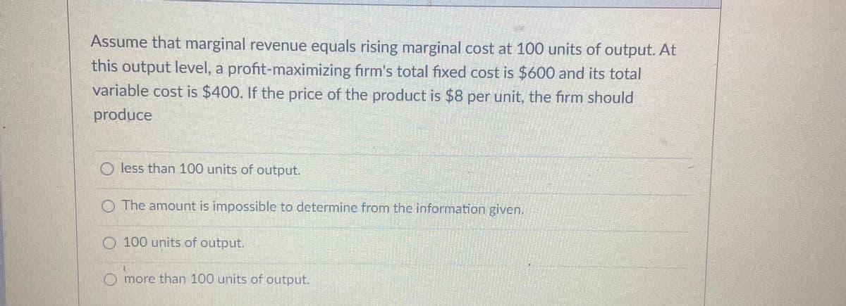 Assume that marginal revenue equals rising marginal cost at 100 units of output. At
this output level, a profit-maximizing firm's total fixed cost is $600 and its total
variable cost is $400. If the price of the product is $8 per unit, the firm should
produce
O less than 100 units of output.
O The amount is impossible to determine from the information given.
O 100 units of output.
O more than 100 units of output.
