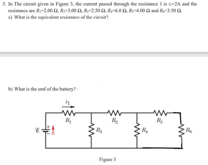 3. In The circuit given in Figure 3, the current passed through the resistance 1 is i=2A and the
resistance are R1=2.00 2, R2=3.00 Q, R3=2.50 N, R4=6.0 Q, R5=4.00 Q and R6=3.50 Q.
a) What is the equivalent resistance of the circuit?
b) What is the emf of the battery?
R1
R2
R,
R3
R4
Figure 3
