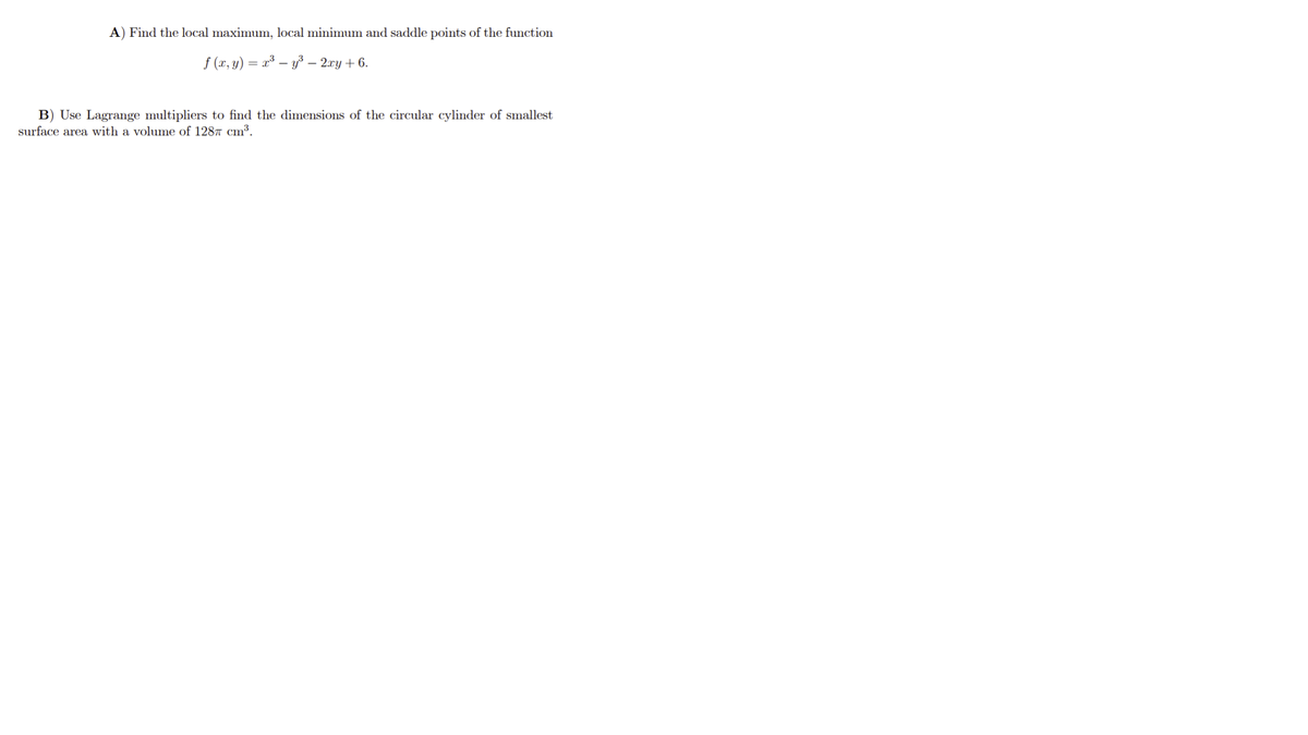 A) Find the local maximum, local minimum and saddle points of the function
f (x, y) = x³ – y³ – 2.xy + 6.
B) Use Lagrange multipliers to find the dimensions of the circular cylinder of smallest
surface area with a volume of 1287 cm³.
