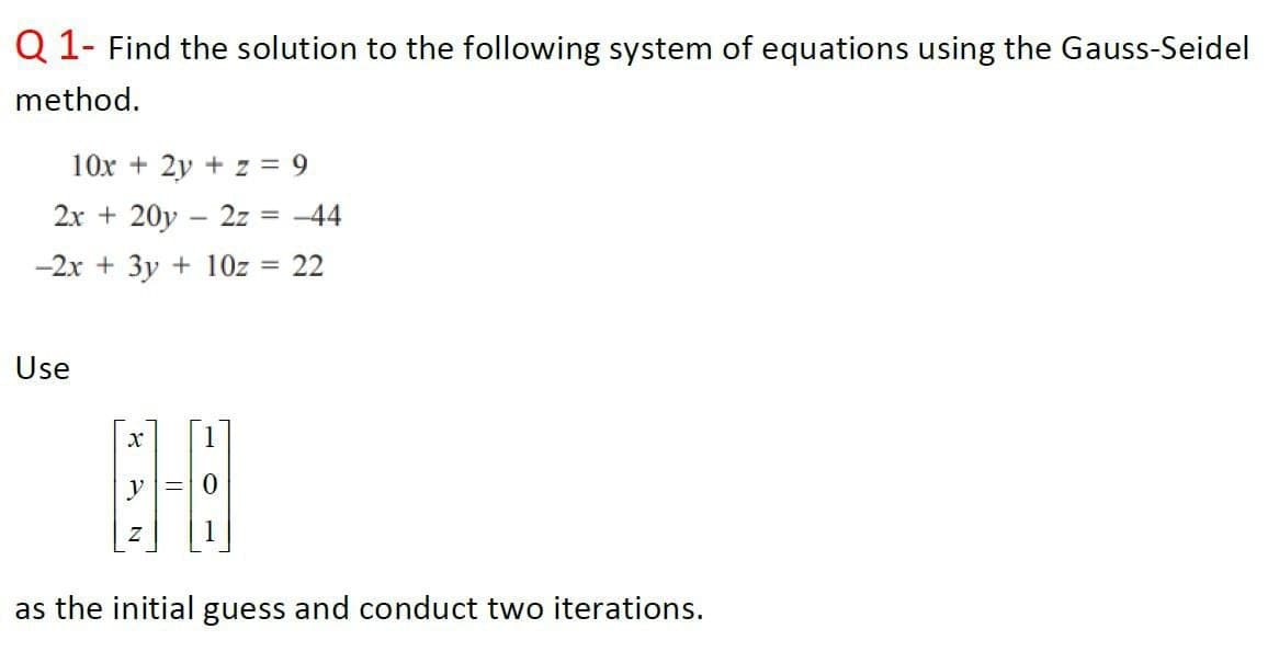 Q 1- Find the solution to the following system of equations using the Gauss-Seidel
method.
10x + 2y + z = 9
2x + 20y – 2z
= -44
-2x + 3y + 10z
22
Use
1
y=0
as the initial guess and conduct two iterations.
