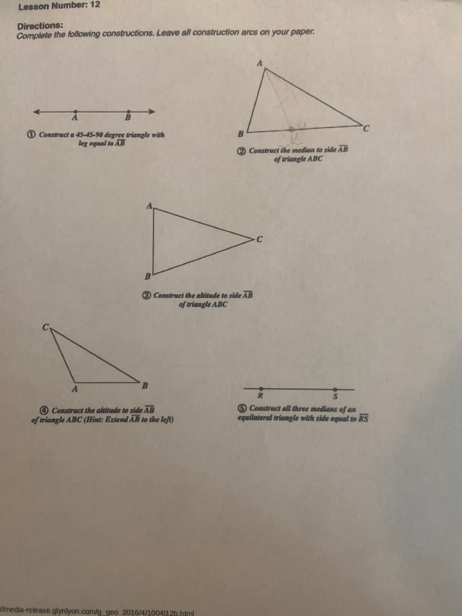 Lesson Number: 12
Directions:
Complete the following constructions. Leave all construction arcs on your paper.
Construct a 45-45-90 degree triangle with
leg equal to AB
A
3 Construct the altitude to side AB
of triangle ABC
B
Construct the altitude to side AB
of triangle ABC (Hint: Extend AB to the left)
B
2 Construct the median to side AB
of triangle ABC
//media-release.glynlyon.com/g_geo 2016/4/1004112b.html
R
5 Construct all three medians of an
equilateral triangle with side equal to RS