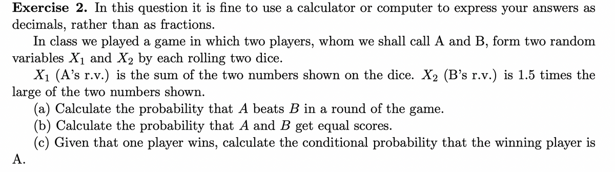 Exercise 2. In this question it is fine to use a calculator or computer to express your answers as
decimals, rather than as fractions.
In class we played a game in which two players, whom we shall call A and B, form two random
variables X₁ and X₂ by each rolling two dice.
X₁ (A's r.v.) is the sum of the two numbers shown on the dice. X₂ (B's r.v.) is 1.5 times the
large of the two numbers shown.
(a) Calculate the probability that A beats B in a round of the game.
(b) Calculate the probability that A and B get equal scores.
(c) Given that one player wins, calculate the conditional probability that the winning player is
A.