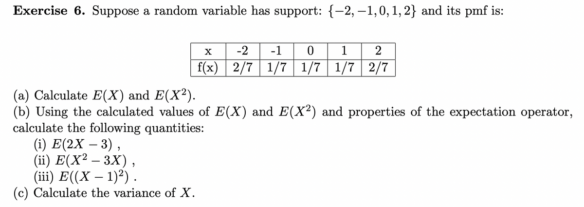 Exercise 6. Suppose a random variable has support: {-2, -1,0, 1, 2} and its pmf is:
X
-2 -1 0 1 2
f(x) 2/7 1/7 1/7 1/7 2/7
(a) Calculate E(X) and E(X²).
(b) Using the calculated values of E(X) and E(X²) and properties of the expectation operator,
calculate the following quantities:
(i) E(2X – 3),
(ii) E(X² – 3X)
9
(iii) E((X− 1)²) .
(c) Calculate the variance of X.