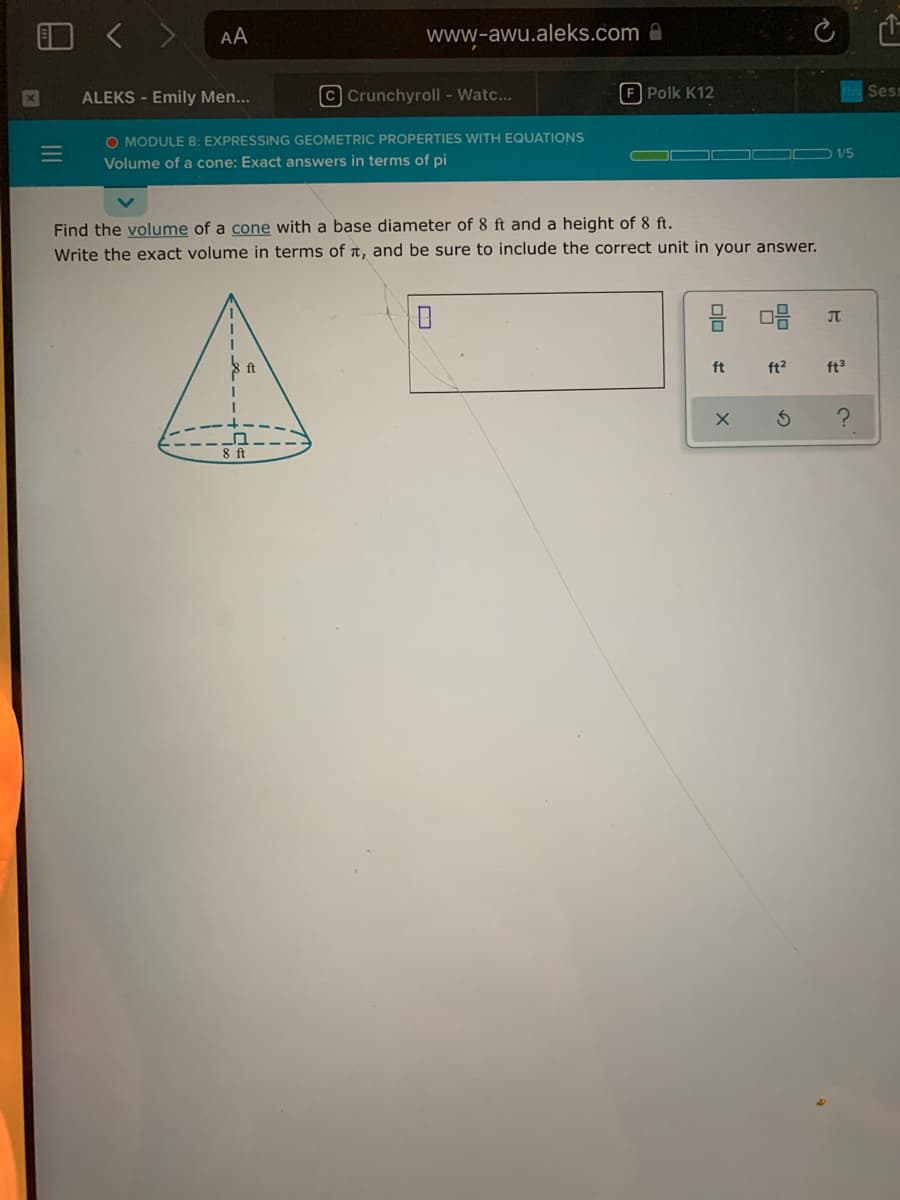 O<>AA
www-awu.aleks.com
ALEKS - Emily Men...
C Crunchyroll - Watc...
F Polk K12
Şes
O MODULE 8: EXPRESSING GEOMETRIC PROPERTIES WITH EQUATIONS
O 1/5
Volume of a cone: Exact answers in terms of pi
Find the volume of a cone with a base diameter of 8 ft and a height of 8 ft.
Write the exact volume in terms of t, and be sure to include the correct unit in your answer.
JT
ft
ft?
ft
8 ft
olo
II
