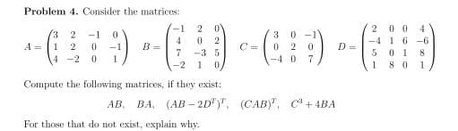 Problem 4. Consider the matrices:
20 0 4
-4 1 6 -6
5 01 8
1 8 0
-1
2
0 -1
0 2
-1
3
4
B =
7
2
C =
A =
1
-1
D =
-3 5
4 -2
-4 0
7
-2 1
0,
1
Compute the following matrices, if they exist:
ВА, (АВ - 2D")", (САВУ, С* + 4BA
AB,
For those that do not exist, explain why.
