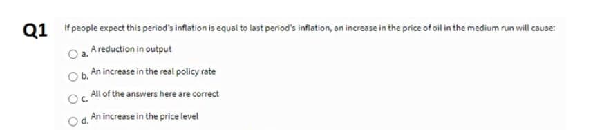 Q1 If people expect this period's inflation is equal to last period's inflation, an increase in the price of oil in the medium run will cause:
a. A reduction in output
O b. An increase in the real policy rate
All of the answers here are correct
Oc
Od. An increase in the price level