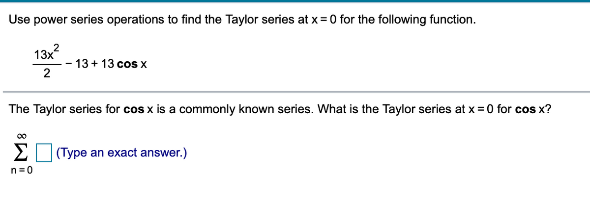 Use power series operations to find the Taylor series at x= 0 for the following function.
2
13x
13 + 13 cos X
2
The Taylor series for cos x is a commonly known series. What is the Taylor series at x = 0 for cos x?
00
Σ
(Type an exact answer.)
n = 0
