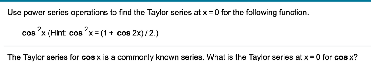 Use power series operations to find the Taylor series at x= 0 for the following function.
cos x (Hint: cos x= (1+ cos 2x)/2.)
The Taylor series for cos x is a commonly known series. What is the Taylor series at x = 0 for cos x?
