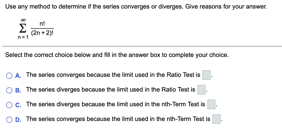 Use any method to determine if the series converges or diverges. Give reasons for your answer.
00
n!
Σ
(2n +2)!
n= 1
Select the correct choice below and fill in the answer box to complete your choice.
O A. The series converges because the limit used in the Ratio Test is
B. The series diverges because the limit used in the Ratio Test is
OC. The series diverges because the limit used in the nth-Term Test is
O D. The series converges because the limit used in the nth-Term Test is
