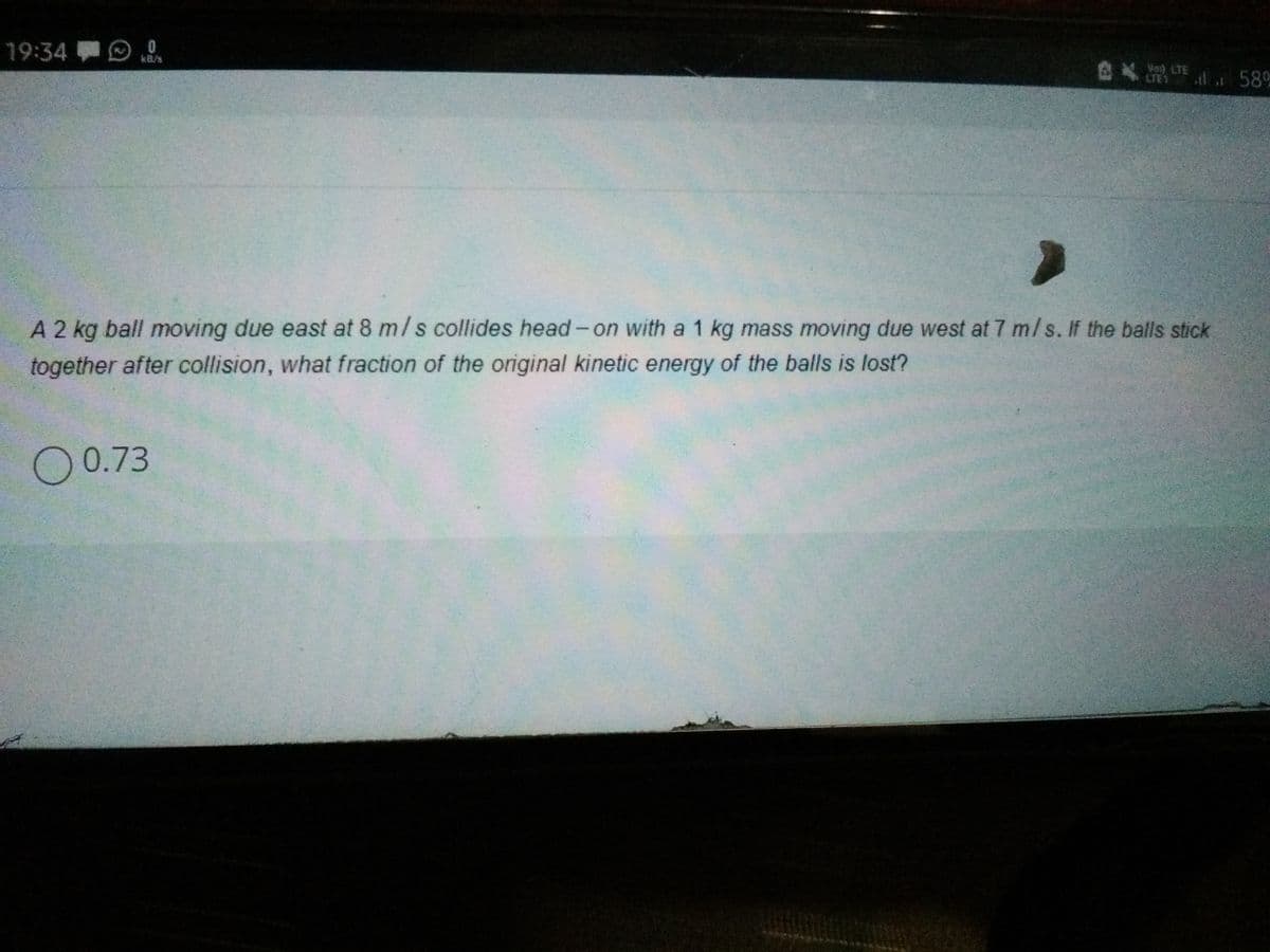 19:34
kB/s
AX 58
LTE1
A 2 kg ball moving due east at 8 m/s collides head- on with a 1 kg mass moving due west at 7 m/s. If the balls stick
together after collision, what fraction of the original kinetic energy of the balls is lost?
O0.73
