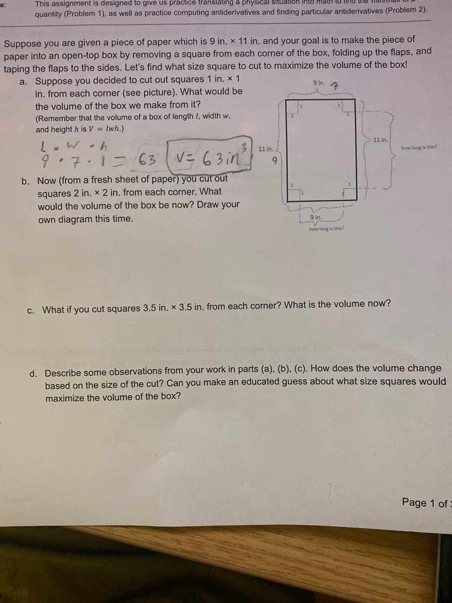 This assignment is designed to give us pračtice tránšláting à physical šituation Ihto matH TU Inu the mil
quantity (Problem 1), as well as practice computing antiderivatives and finding particular antiderivatives (Problem 2).
е:
Suppose you are given a piece of paper which is 9 in. x 11 in. and your goal is to make the piece of
paper into an open-top box by removing a square from each corner of the box, folding up the flaps, and
taping the flaps to the sides. Let's find what size square to cut to maximize the volume of the box!
a. Suppose you decided to cut out squares 1 in. x 1
in. from each corner (see picture). What would be
the volume of the box we make from it?
9 in.
(Remember that the volume of a box of length l, width w,
and height h is V = lwh.)
11 in.
11 in. .
how long is this?
ニ 63 (
V= 63 in
7.12
b. Now (from a fresh sheet of paper) you cut out
squares 2 in. x 2 in. from each corner. What
would the volume of the box be now? Draw your
9 in.
own diagram this time.
how long is this?
c. What if you cut squares 3.5 in. x 3.5 in. from each corner? What is the volume now?
d. Describe some observations from your work in parts (a), (b), (c). How does the volume change
based on the size of the cut? Can you make an educated guess about what size squares would
maximize the volume of the box?
Page 1 of
