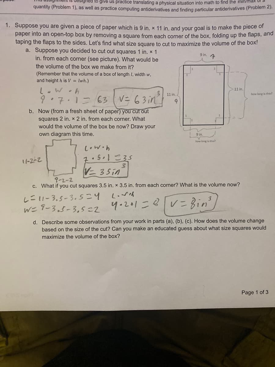 designed to give us practice translating a physical situation into math to find the min/max of
quantity (Problem 1), as well as practice computing antiderivatives and finding particular antiderivatives (Problem 2).
1. Suppose you are given a piece of paper which is 9 in, x 11 in, and your goal is to make the piece of
paper into an open-top box by removing a square from each corner of the box, folding up the flaps, and
taping the flaps to the sides. Let's find what size square to cut to maximize the volume of the box!
a. Suppose you decided to cut out squares 1 in. x 1
9 in.
in. from each corner (see picture). What would be
the volume of the box we make from it?
(Remember that the volume of a box of length l, width w,
and height h is V = lwh.)
11 in.
11 in.
how long is this?
) ,7.1ニ 63(V= 63in
V= 63 in
b. Now (from a fresh sheet of paper) you cut out
squares 2 in. x 2 in. from each corner. What
would the volume of the box be now? Draw your
own diagram this time.
9 in.
how long is this?
Low.h
2.51こ35
V 35in
1-2-2
9-2-2
c. What if you cut squares 3.5 in. x 3.5 in. from each corner? What is the volume now?
しニ1-3.5-3.sこ4
w= タ-3.5-3.5=2 4-201こ8vニ Bin'/
d. Describe some observations from your work in parts (a), (b), (c). How does the volume change
based on the size of the cut? Can you make an educated guess about what size squares would
maximize the volume of the box?
Page 1 of 3
