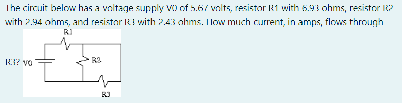 The circuit below has a voltage supply VO of 5.67 volts, resistor R1 with 6.93 ohms, resistor R2
with 2.94 ohms, and resistor R3 with 2.43 ohms. How much current, in amps, flows through
R1
R3? vo
R2
R3
