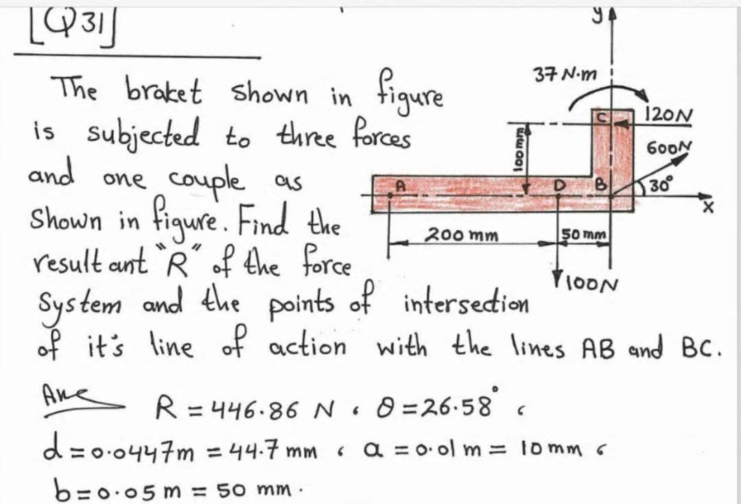 YA
37 N-m
The braket shown in figure
is subjected to three forces
and one couple as
Shown in figure. Find the
result ant R of the force
System and the
of it's line of action with the lines AB and BC.
120N
600N
9.
30
200 mm
50 mm
V1OON
points
of intersedion
R = 446.86 NoO =26:58s
%3D
d=0.0447m =44.7 mm
« a = 0. ol m = lomm 6
%3D
b=0.05 m = 50 mm ·
loomm
