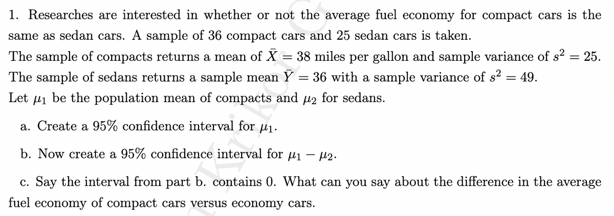 1. Researches are interested in whether or not the average fuel economy for compact cars is the
same as sedan cars. A sample of 36 compact cars and 25 sedan cars is taken.
= 25.
The sample of compacts returns a mean of X = 38 miles per gallon and sample variance of s²
36 with a sample variance of s² = 49.
The sample of sedans returns a sample mean Y
=
Let μ₁ be the population mean of compacts and µ₂ for sedans.
a. Create a 95% confidence interval for ₁.
b. Now create a 95% confidence interval for μ₁ - ₂.
c. Say the interval from part b. contains 0. What can you say about the difference in the average
fuel economy of compact cars versus economy cars.