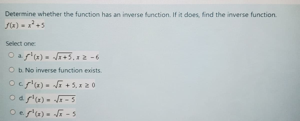 Determine whether the function has an inverse function. If it does, find the inverse function.
f(x) = x² +5
,2
Select one:
O a.f(x) = x+5,x 2 - 6
|
O b. No inverse function exists.
O cf(x) = Jx + 5, x 2 0
C.
O d. f'(x) = /x - 5
%3D
O e.f'(x) = J - 5
%3D
|
