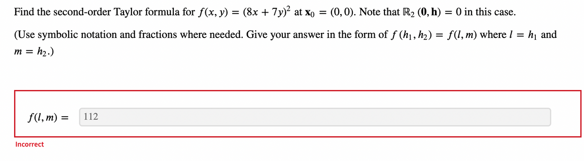 Find the second-order Taylor formula for ƒ(x, y) = (8x + 7y)² at X₁
=
(0, 0). Note that R₂ (0, h) = 0 in this case.
(Use symbolic notation and fractions where needed. Give your answer in the form of ƒ (h₁, h₂) = f(l, m) where 1 = h₁ and
m = h₂.)
f(l, m) =
=
Incorrect
112