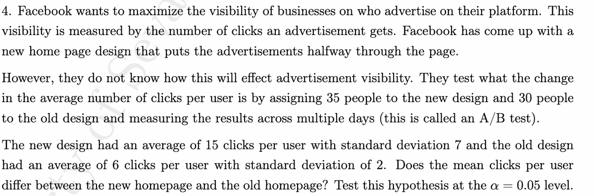 4. Facebook wants to maximize the visibility of businesses on who advertise on their platform. This
visibility is measured by the number of clicks an advertisement gets. Facebook has come up with a
new home page design that puts the advertisements halfway through the page.
However, they do not know how this will effect advertisement visibility. They test what the change
in the average number of clicks per user is by assigning 35 people to the new design and 30 people
to the old design and measuring the results across multiple days (this is called an A/B test).
The new design had an average of 15 clicks per user with standard deviation 7 and the old design
had an average of 6 clicks per user with standard deviation of 2. Does the mean clicks per user
differ between the new homepage and the old homepage? Test this hypothesis at the a 0.05 level.
-