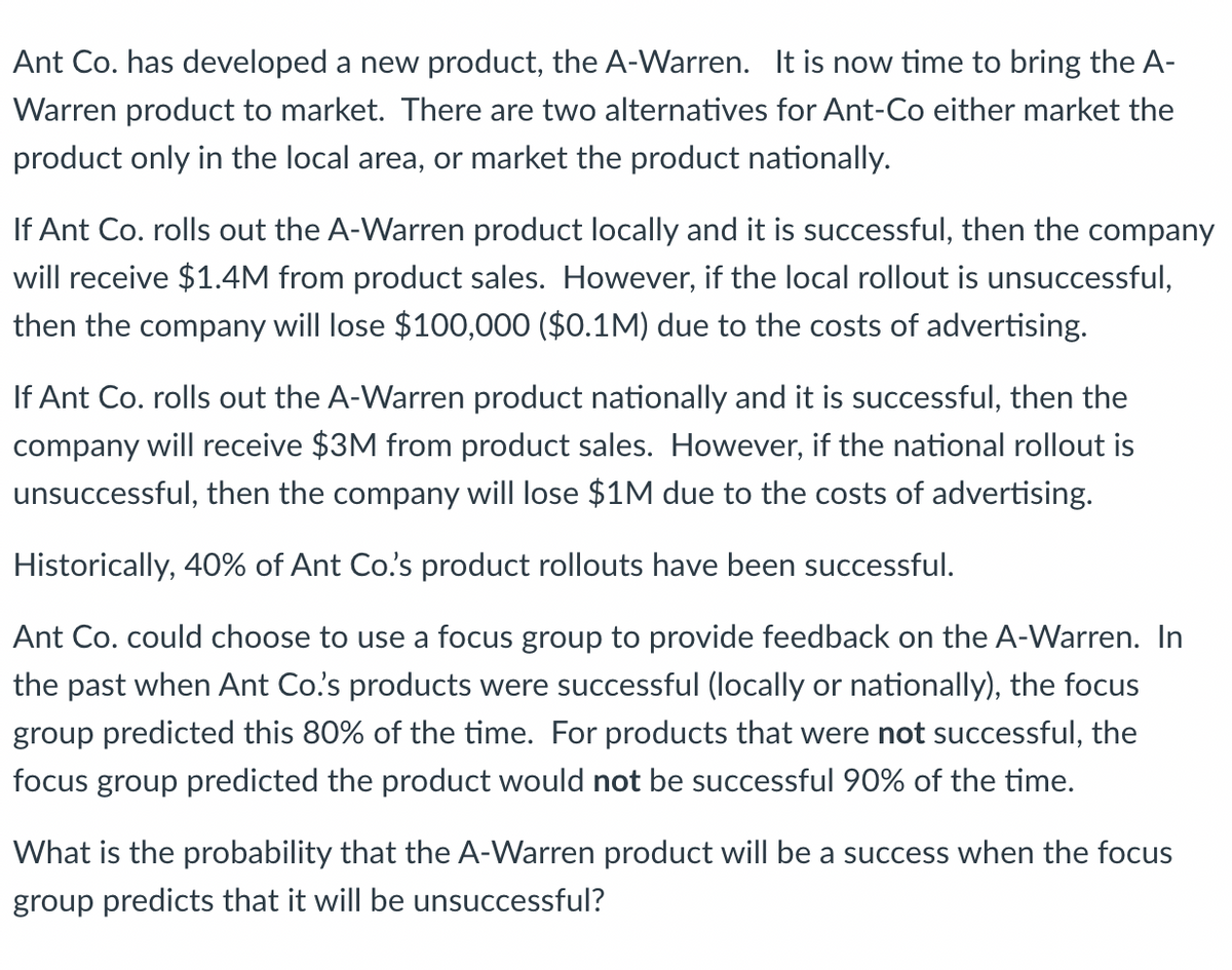 Ant Co. has developed a new product, the A-Warren. It is now time to bring the A-
Warren product to market. There are two alternatives for Ant-Co either market the
product only in the local area, or market the product nationally.
If Ant Co. rolls out the A-Warren product locally and it is successful, then the company
will receive $1.4M from product sales. However, if the local rollout is unsuccessful,
then the company will lose $100,000 ($0.1M) due to the costs of advertising.
If Ant Co. rolls out the A-Warren product nationally and it is successful, then the
company will receive $3M from product sales. However, if the national rollout is
unsuccessful, then the company will lose $1M due to the costs of advertising.
Historically, 40% of Ant Co.'s product rollouts have been successful.
Ant Co. could choose to use a focus group to provide feedback on the A-Warren. In
the past when Ant Co.'s products were successful (locally or nationally), the focus
group predicted this 80% of the time. For products that were not successful, the
focus group predicted the product would not be successful 90% of the time.
What is the probability that the A-Warren product will be a success when the focus
group predicts that it will be unsuccessful?