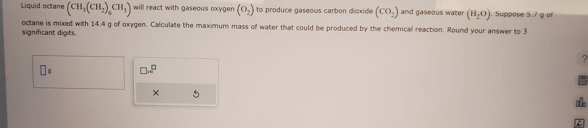 Liquid octane (CH₂(CH₂) CH3) will react with gaseous oxygen (0₂) to produce gaseous carbon dioxide (CO₂) and gaseous water
and gaseous
6
octane is mixed with 14.4 g of oxygen. Calculate the maximum mass of water that could be produced by the chemical reaction. Round your answer to 3
significant digits.
g
x10
water (H₂O). Suppose 5.7 g of
X
OFFE
olo
Ar