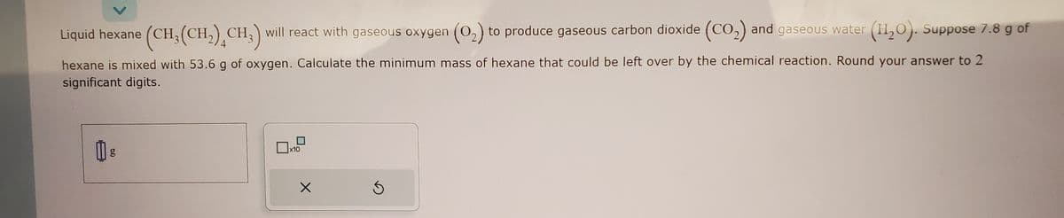 Liquid hexane (CH₂(CH₂) CH3) will react with gaseous oxygen (0₂) to produce gaseous carbon dioxide (CO₂) and gaseous water (11₂0). Suppose 7.8 g of
4
hexane is mixed with 53.6 g of oxygen. Calculate the minimum mass of hexane that could be left over by the chemical reaction. Round your answer to 2
significant digits.
₂
6.0
x10
X
S