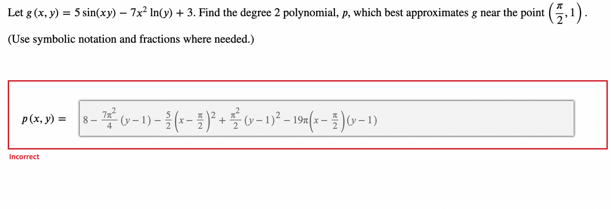 Let g (x, y) = 5 sin(xy) — 7x² ln(y) + 3. Find the degree 2 polynomial, p, which best approximates g near the point (,1).
(Use symbolic notation and fractions where needed.)
2
p(x,y) = 8-7² (-1)-(x − 1)² + £ (−1)² – 19×(x − 1 ) 0-1)
π|2
8.
-
4
2
2
2
2
Incorrect