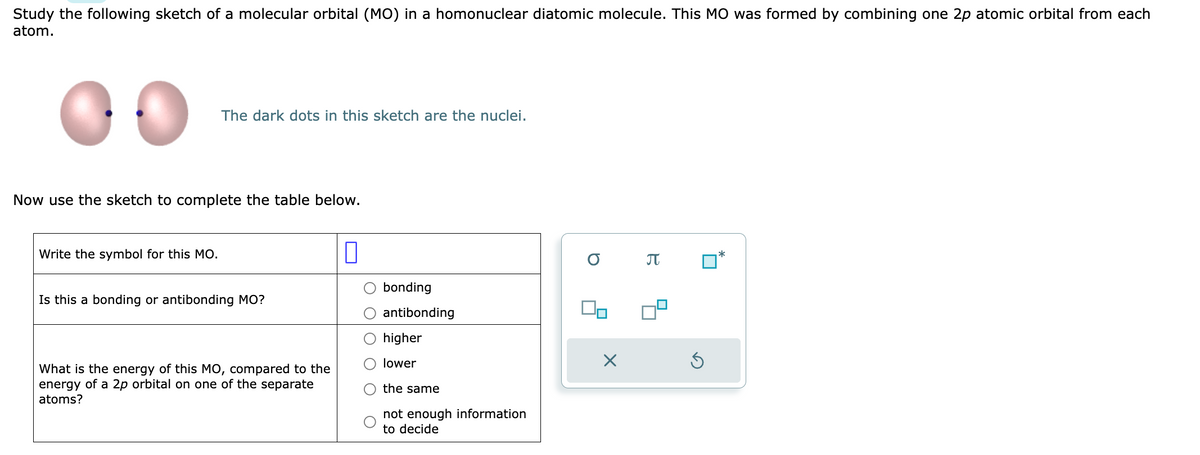 Study the following sketch of a molecular orbital (MO) in a homonuclear diatomic molecule. This MO was formed by combining one 2p atomic orbital from each
atom.
The dark dots in this sketch are the nuclei.
Now use the sketch to complete the table below.
Write the symbol for this MO.
Is this a bonding or antibonding MO?
What is the energy of this MO, compared to the
energy of a 2p orbital on one of the separate
atoms?
0
bonding
antibonding
higher
lower
the same
not enough information
to decide
a
Do
X
π
*