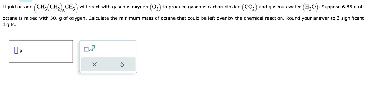 Liquid octane (CH₂(CH₂) CH3) will react with gaseous oxygen (0₂) to produce gaseous carbon dioxide (CO₂) and gaseous water (H₂O). Suppose 6.85 g of
6
octane is mixed with 30. g of oxygen. Calculate the minimum mass of octane that could be left over by the chemical reaction. Round your answer to 2 significant
digits.
x10
×