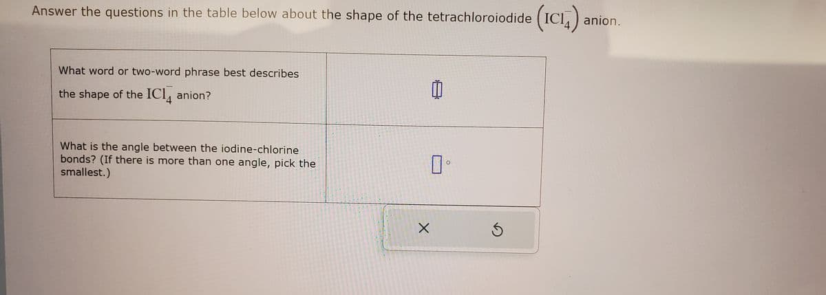 Answer the questions in the table below about the shape of the tetrachloroiodide (ICI)
(IC₁4) anion.
What word or two-word phrase best describes
the shape of the IC14 anion?
What is the angle between the iodine-chlorine
bonds? (If there is more than one angle, pick the
smallest.)
X
Ś