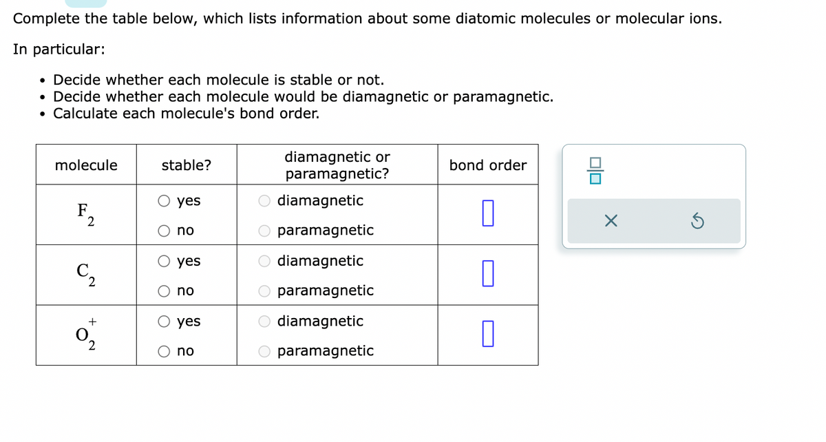 Complete the table below, which lists information about some diatomic molecules or molecular ions.
In particular:
• Decide whether each molecule is stable or not.
• Decide whether each molecule would be diamagnetic or paramagnetic.
• Calculate each molecule's bond order.
molecule
F
2
2
+
2
stable?
yes
no
yes
no
yes
no
ο οιο οιο οι
diamagnetic or
paramagnetic?
diamagnetic
paramagnetic
diamagnetic
paramagnetic
O diamagnetic
paramagnetic
bond order
0
0
0
0|0
X
Ś