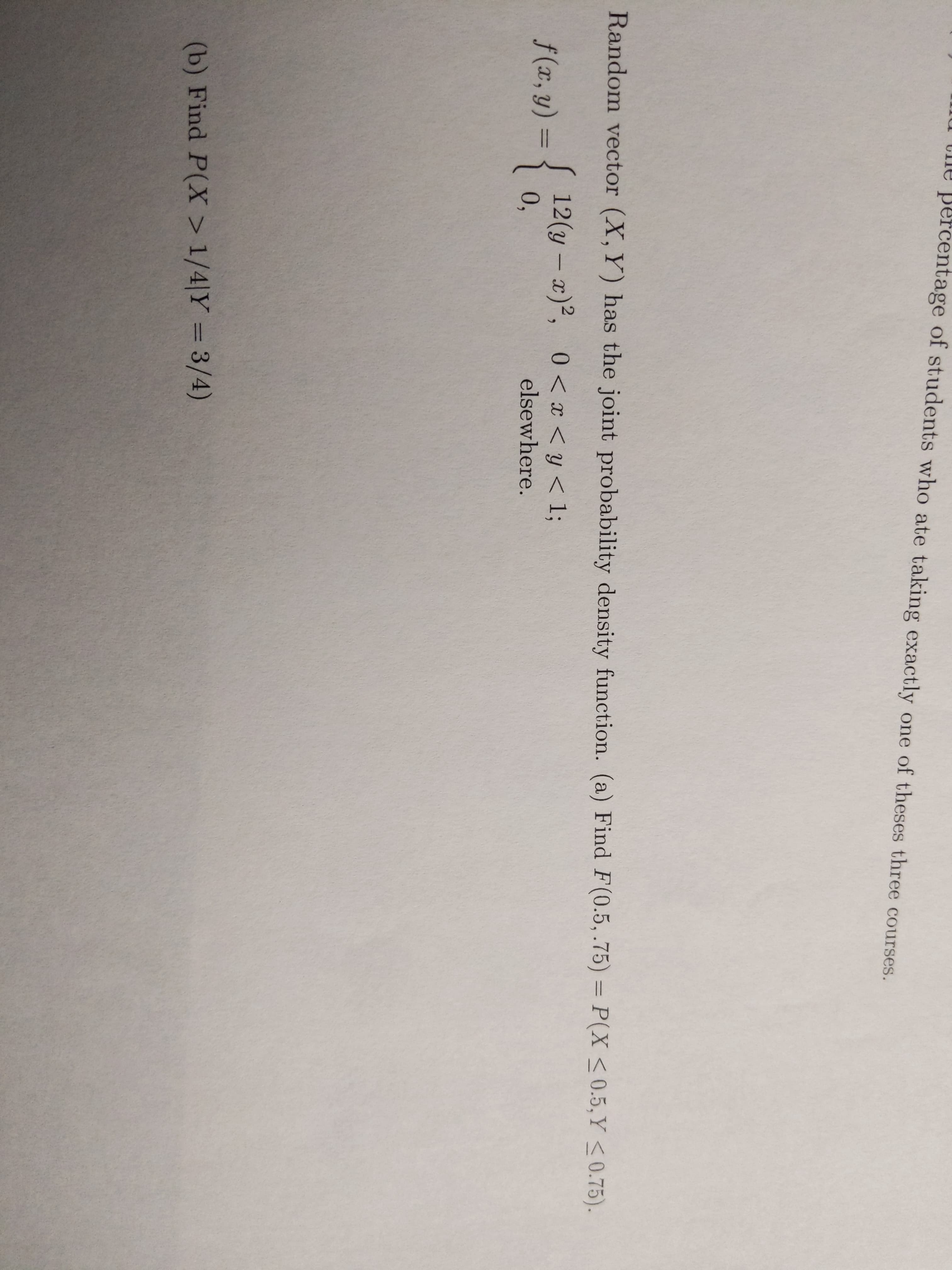 u the percentage of students who ate taking exactly one of theses three courses.
Random vector (X, Y) has the joint probability density function. (a) Find F(0.5, .75) = P(X <0.5,Y <0.75).
%3D
S 12(y – x)²,
0,
0 < x < y < 1;
-
f (x, y) = {
%3D
elsewhere.
(b) Find P(X > 1/4|Y = 3/4)
