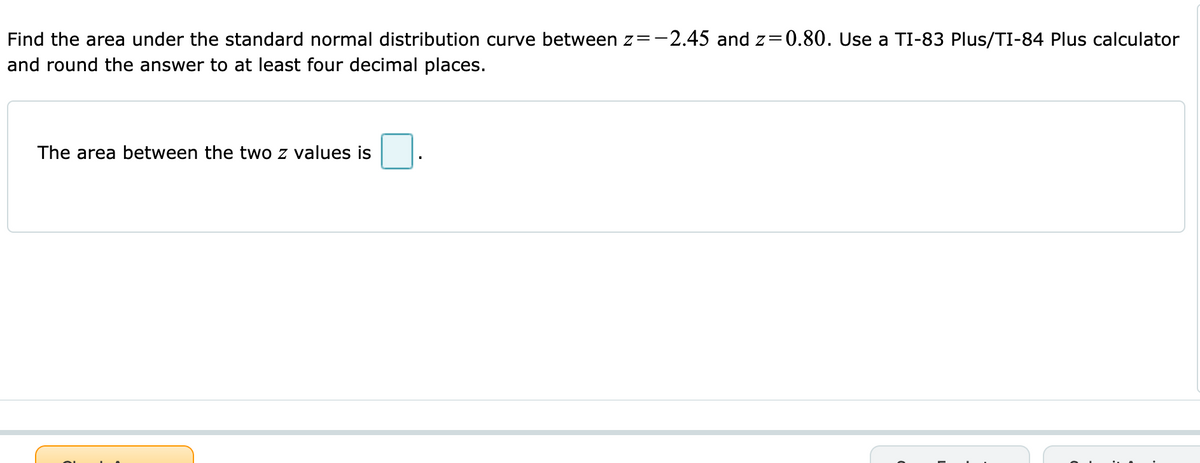 Find the area under the standard normal distribution curve between z=-2.45 and z=0.80. Use a TI-83 Plus/TI-84 Plus calculator
and round the answer to at least four decimal places.
The area between the two z values is
