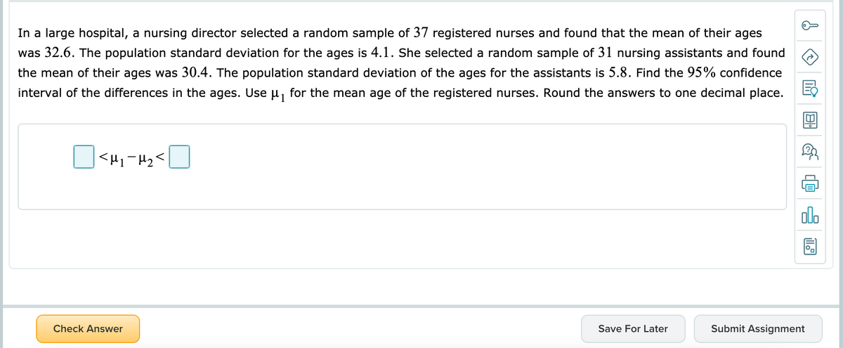 In a large hospital, a nursing director selected a random sample of 37 registered nurses and found that the mean of their ages
was 32.6. The population standard deviation for the ages is 4.1. She selected a random sample of 31 nursing assistants and found
the mean of their ages was 30.4. The population standard deviation of the ages for the assistants is 5.8. Find the 95% confidence
interval of the differences in the ages. Use u, for the mean age of the registered nurses. Round the answers to one decimal place.
Check Answer
Save For Later
Submit Assignment
