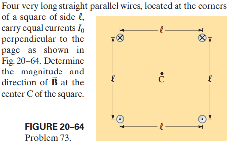 Four very long straight parallel wires, located at the corners
of a square of side l,
carry equal currents I
perpendicular to the
page as shown in
Fig. 20-64. Determine
the magnitude and
direction of B at the
center C of the square.
-l-
FIGURE 20-64
Problem 73.
3:
