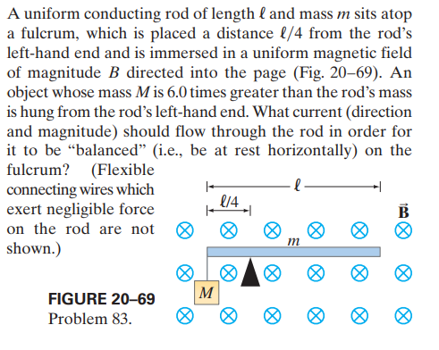 A uniform conducting rod of length l and mass m sits atop
a fulcrum, which is placed a distance l/4 from the rod's
left-hand end and is immersed in a uniform magnetic field
of magnitude B directed into the page (Fig. 20-69). An
object whose mass M is 6.0 times greater than the rod's mass
is hung from the rod's left-hand end. What current (direction
and magnitude) should flow through the rod in order for
it to be “balanced" (i.e., be at rest horizontally) on the
fulcrum? (Flexible
connecting wires which
exert negligible force
on the rod are not
shown.)
B
m
M
FIGURE 20-69
Problem 83.
