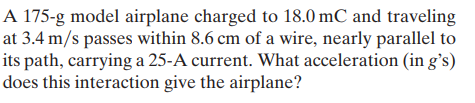 A 175-g model airplane charged to 18.0 mC and traveling
at 3.4 m/s passes within 8.6 cm of a wire, nearly parallel to
its path, carrying a 25-A current. What acceleration (in g's)
does this interaction give the airplane?
