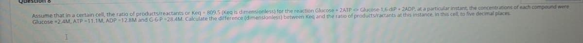 Assume that in a certain cell, the ratio of products/reactants or Keg = 809.5 (Keq is dimensionless) for the reaction Glucose + 2ATP > Glucose-1,6-diP + 2ADP, at a particular instant, the concentrations of each compound were
Glucose =2.4M, ATP =11.1M, ADP -12.8M and G-6-P -28.4M. Calculate the difference (dimensionless) between Keq and the ratio of products/ractants at this instance, in this cell, to five decimal places
