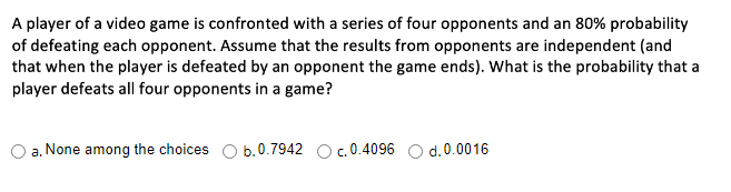 A player of a video game is confronted with a series of four opponents and an 80% probability
of defeating each opponent. Assume that the results from opponents are independent (and
that when the player is defeated by an opponent the game ends). What is the probability that a
player defeats all four opponents in a game?
a. None among the choices O b.0.7942
c. 0.4096 O d.0.0016
