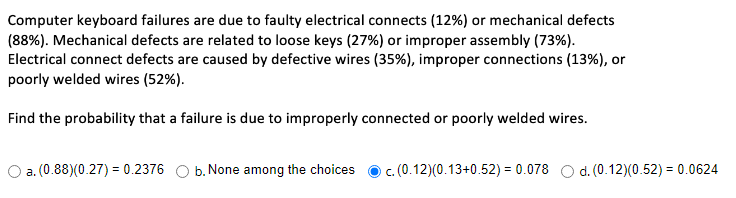 Computer keyboard failures are due to faulty electrical connects (12%) or mechanical defects
(88%). Mechanical defects are related to loose keys (27%) or improper assembly (73%).
Electrical connect defects are caused by defective wires (35%), improper connections (13%), or
poorly welded wires (52%).
Find the probability that a failure is due to improperly connected or poorly welded wires.
O a. (0.88)(0.27) = 0.2376
b. None among the choices
c. (0.12)(0.13+0.52) = 0.078 O d. (0.12)(0.52) = 0.0624
