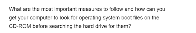 What are the most important measures to follow and how can you
get your computer to look for operating system boot files on the
CD-ROM before searching the hard drive for them?