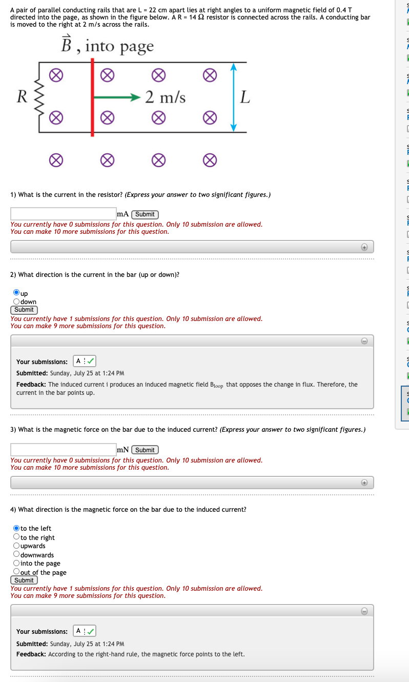 A pair of parallel conducting rails that are L = 22 cm apart lies at right angles to a uniform magnetic field of 0.4 T
directed into the page, as shown in the figure below. Á R = 14 2 resistor is connected across the rails. A conducting bar
is moved to the right at 2 m/s across the rails.
,into
page
2 m/s
L
1) What is the current in the resistor? (Express your answer to two significant figures.)
mA (Submit
You currently have O submissions for this question. Only 10 submission are allowed.
You can make 10 more submissions for this question.
2) What direction is the current in the bar (up or down)?
Oup
O down
Submit
You currently have 1 submissions for this question. Only 10 submission are allowed.
You can make 9 more submissions for this question.
Your submissions:
A :/
Submitted: Sunday, July 25 at 1:24 PM
Feedback: The induced current i produces an induced magnetic field Bloop that opposes the change in flux. Therefore, the
current in the bar points up.
3) What is the magnetic force on the bar due to the induced current? (Express your answer to two significant figures.)
mN Submit
You currently have O submissions for this question. Only 10 submission are allowed.
You can make 10 more submissions for this question.
4) What direction is the magnetic force on the bar due to the induced current?
Oto the left
Oto the right
Oupwards
Odownwards
Ointo the page
O out of the page
Submit
You currently have 1 submissions for this question. Only 10 submission are allowed.
You can make 9 more submissions for this question.
Your submissions:
Submitted: Sunday, July 25 at 1:24 PM
Feedback: According to the right-hand rule, the magnetic force points to the left.
