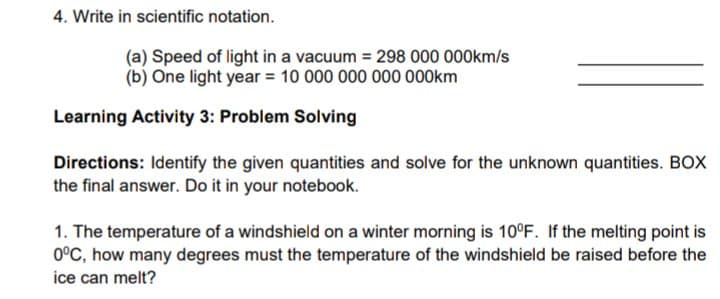 4. Write in scientific notation.
(a) Speed of light in a vacuum = 298 000 000km/s
(b) One light year = 10 000 000 000 000km
Learning Activity 3: Problem Solving
Directions: Identify the given quantities and solve for the unknown quantities. BOX
the final answer. Do it in your notebook.
1. The temperature of a windshield on a winter morning is 10°F. If the melting point is
0°C, how many degrees must the temperature of the windshield be raised before the
ice can melt?
