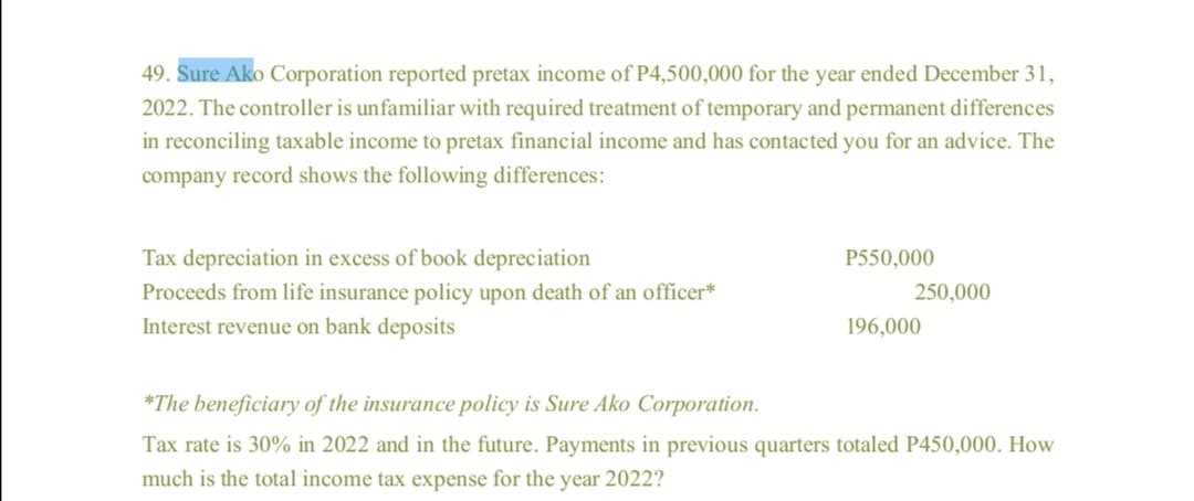 49. Sure Ako Corporation reported pretax income of P4,500,000 for the year ended December 31,
2022. The controller is unfamiliar with required treatment of temporary and permanent differences
in reconciling taxable income to pretax financial income and has contacted you for an advice. The
company record shows the following differences:
Tax depreciation in excess of book depreciation
P550,000
250,000
Proceeds from life insurance policy upon death of an officer*
Interest revenue on bank deposits
196,000
*The beneficiary of the insurance policy is Sure Ako Corporation.
Tax rate is 30% in 2022 and in the future. Payments in previous quarters totaled P450,000. How
much is the total income tax expense for the year 2022?