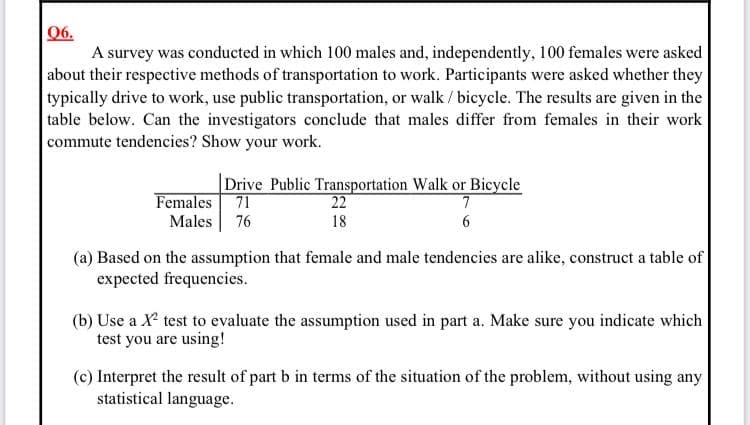 06.
A survey was conducted in which 100 males and, independently, 100 females were asked
about their respective methods of transportation to work. Participants were asked whether they
typically drive to work, use public transportation, or walk / bicycle. The results are given in the
table below. Can the investigators conclude that males differ from females in their work
commute tendencies? Show your work.
Drive Public Transportation Walk or Bicycle
71
Females
22
7
Males 76
18
6
(a) Based on the assumption that female and male tendencies are alike, construct a table of
expected frequencies.
(b) Use a X test to evaluate the assumption used in part a. Make sure you indicate which
test you are using!
(c) Interpret the result of part b in terms of the situation of the problem, without using any
statistical language.
