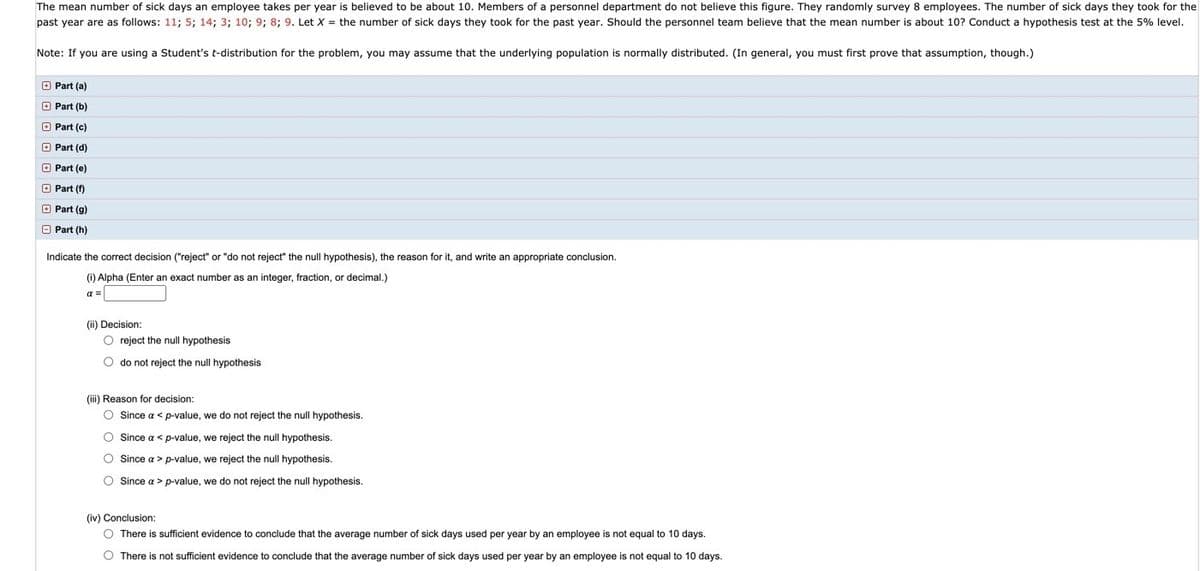 The mean number of sick days an employee takes per year is believed to be about 10. Members of a personnel department do not believe this figure. They randomly survey 8 employees. The number of sick days they took for the
past year are as follows: 11; 5; 14; 3; 10; 9; 8; 9. Let X = the number of sick days they took for the past year. Should the personnel team believe that the mean number is about 10? Conduct a hypothesis test at the 5% level.
Note: If you are using a Student's t-distribution for the problem, you may assume that the underlying population is normally distributed. (In general, you must first prove that assumption, though.)
O Part (a)
O Part (b)
O Part (c)
O Part (d)
O Part (e)
O Part (f)
O Part (g)
O Part (h)
Indicate the correct decision ("reject" or "do not reject" the null hypothesis), the reason for it, and write an appropriate conclusion.
(i) Alpha (Enter an exact number as an integer, fraction, or decimal.)
a =
(ii) Decision:
O reject the null hypothesis
O do not reject the null hypothesis
(iii) Reason for decision:
O Since a < p-value, we do not reject the null hypothesis.
O Since a < p-value, we reject the null hypothesis.
O Since a > p-value, we reject the null hypothesis.
O Since a > p-value, we do not reject the null hypothesis.
(iv) Conclusion:
O There is sufficient evidence to conclude that the average number of sick days used per year by an employee is not equal to 10 days.
O There is not sufficient evidence to conclude that the average number of sick days used per year by an employee is not equal to 10 days.
