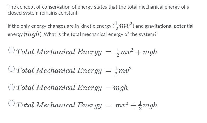 The concept of conservation of energy states that the total mechanical energy of a
closed system remains constant.
If the only energy changes are in kinetic energy (, mv²) and gravitational potential
energy (mgh). What is the total mechanical energy of the system?
Total Mechanical Energy
mv² + mgh
OTotal Mechanical Energy = ;mv²
Total Mechanical Energy = mgh
Total Mechanical Energy = mv² +mgh
