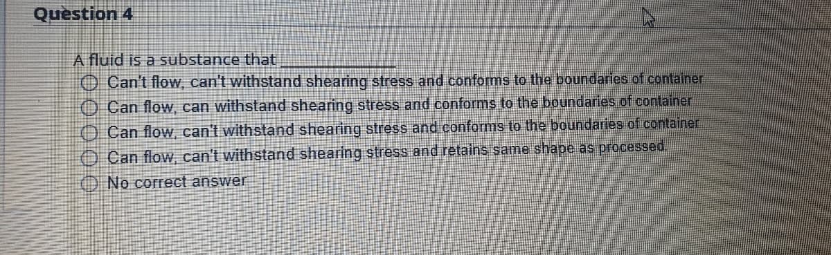 Question 4
A fluid is a substance that
Can't flow, can't withstand shearing stress and conforms to the boundaries of container
Can flow, can withstand shearing stress and conforms to the boundaries of container
Can flow, can't withstand shearing stress and conforms to the boundaries of container
Can flow, can't withstand shearing stress and retains same shape as processed,
No correct answer
