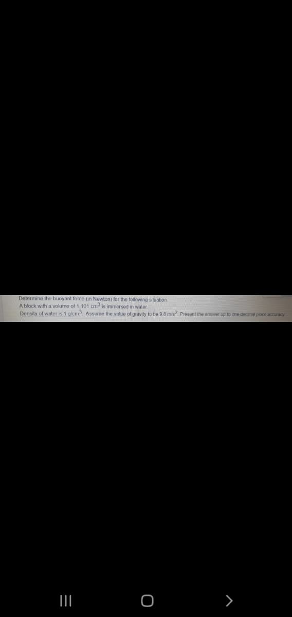 Determine the buoyant force (in Newton) for the following situation.
A block with a volume of 1, 101 cm is immersed in water
Density of water is 1 g/cm Assume the value of gravity to be 98 mvs Present the answer up to one decimal piaco accuracy

