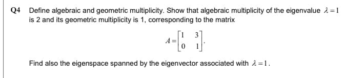 Q4 Define algebraic and geometric multiplicity. Show that algebraic multiplicity of the eigenvalue 1=1
is 2 and its geometric multiplicity is 1, corresponding to the matrix
3
A =
Find also the eigenspace spanned by the eigenvector associated with 1 =1.
