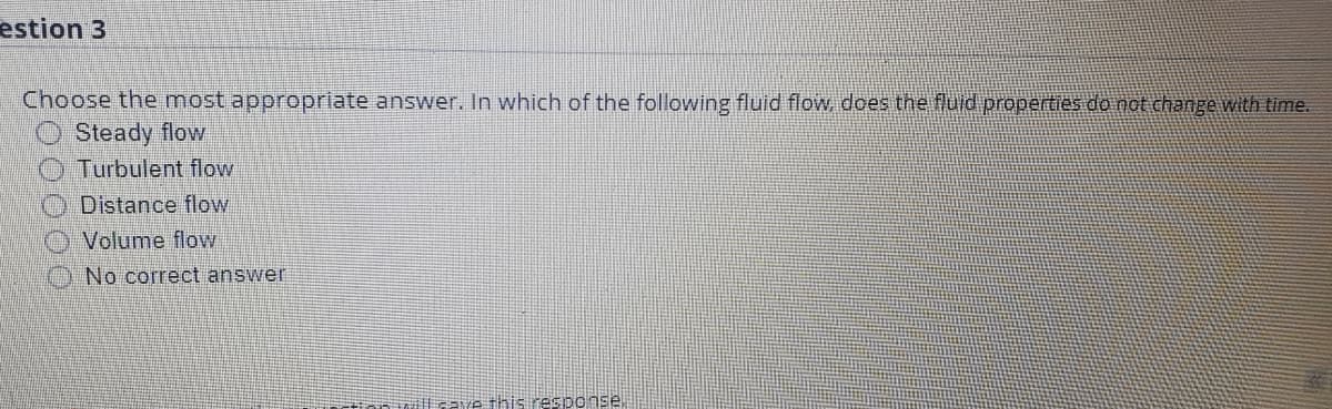 estion 3
Choose the most appropriate answer. In which of the following fluid flow, does the fluid properties do not change with time.
Steady flow
Turbulent flow
Distance flow
Volume flow
No correct answer
ill cave this resiponse
